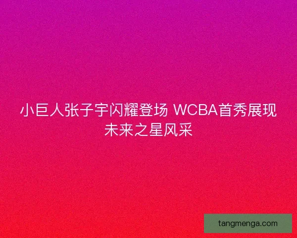 小巨人张子宇闪耀登场 WCBA首秀展现未来之星风采