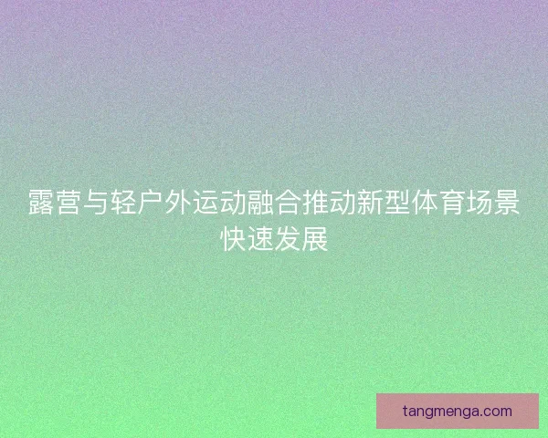 露营与轻户外运动融合推动新型体育场景快速发展