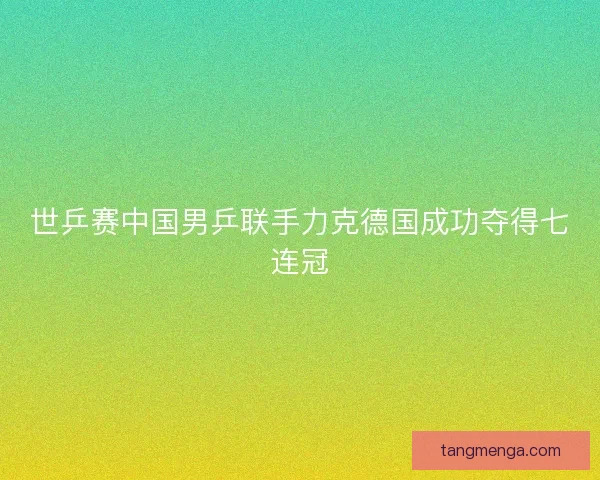 世乒赛中国男乒联手力克德国成功夺得七连冠
