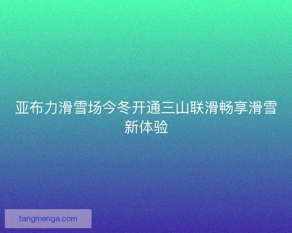 亚布力滑雪场今冬开通三山联滑畅享滑雪新体验